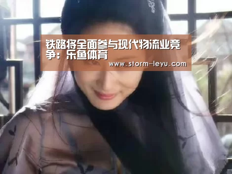 铁路将全面参与现代物流业竞争：乐鱼体育(图3)