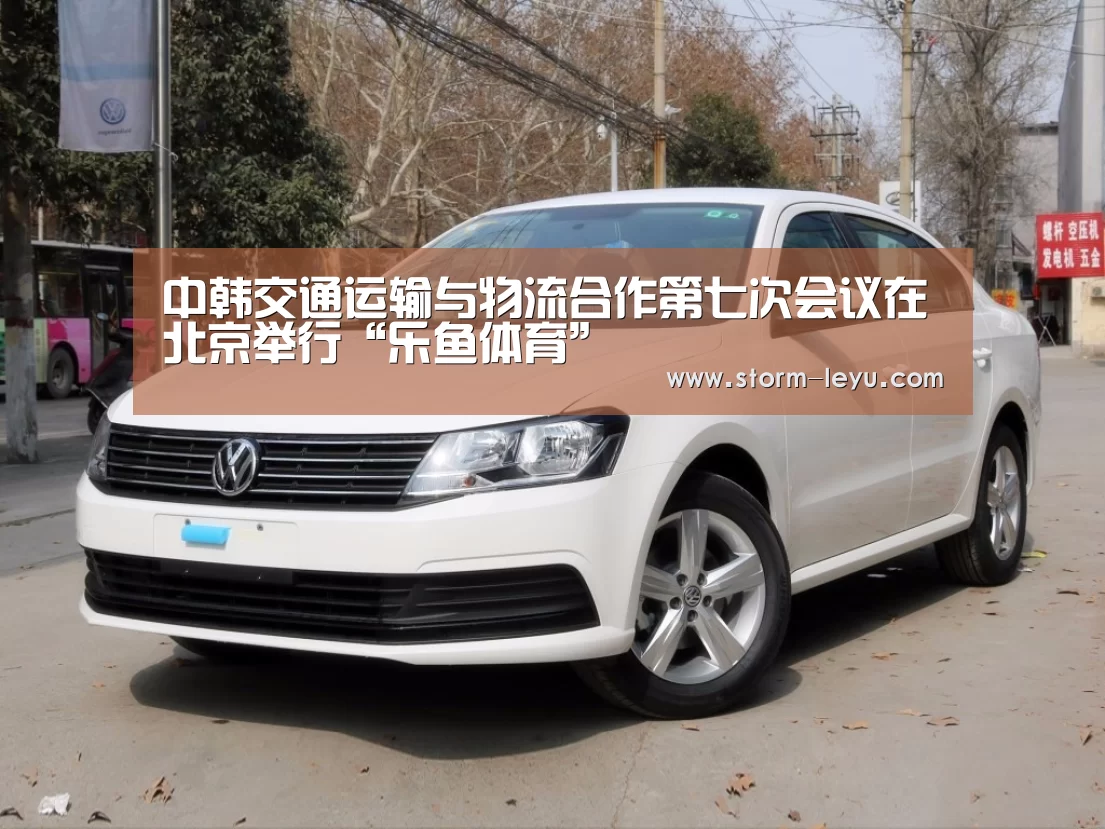 中韩交通运输与物流合作第七次会议在北京举行“乐鱼体育”(图1) 乐鱼体育